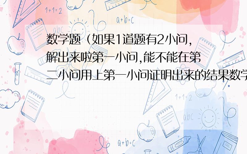 数学题（如果1道题有2小问,解出来啦第一小问,能不能在第二小问用上第一小问证明出来的结果数学题（如果1道题有2小问,解出来啦第一小问,能不能在第二小问用上第一小问证明出来的结果,