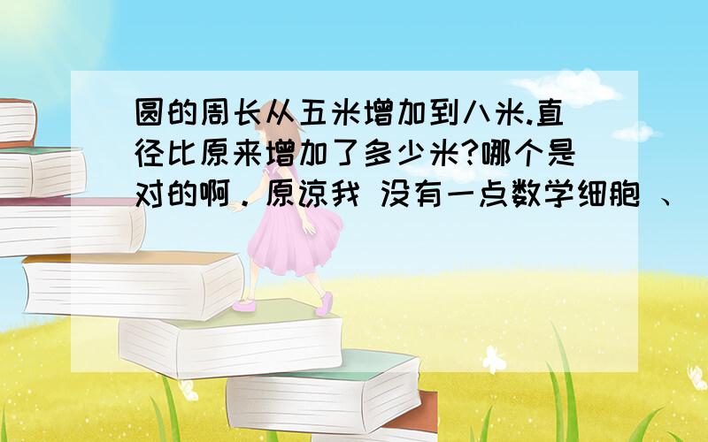 圆的周长从五米增加到八米.直径比原来增加了多少米?哪个是对的啊。原谅我 没有一点数学细胞 、