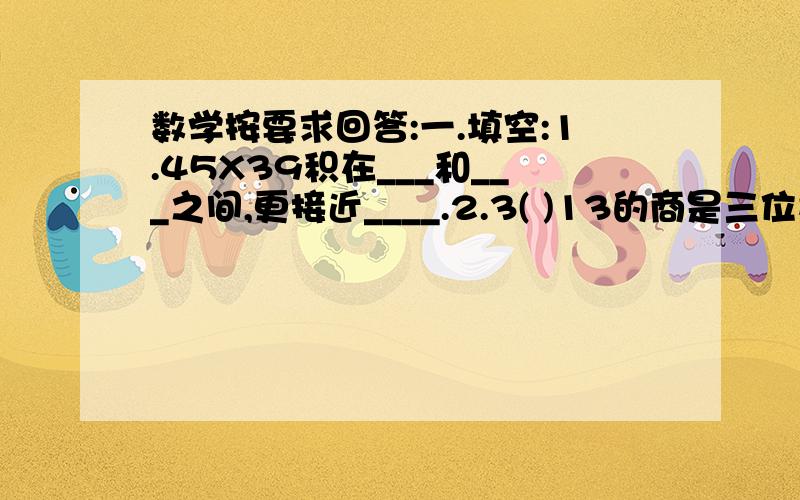 数学按要求回答:一.填空:1.45X39积在___和___之间,更接近____.2.3( )13的商是三位数,（ ）里可以填____.3.有2件牛仔上衣和4条牛仔裙,一共有___种不同的穿法.4.用16根1厘米长的小棒围成长方形或正方