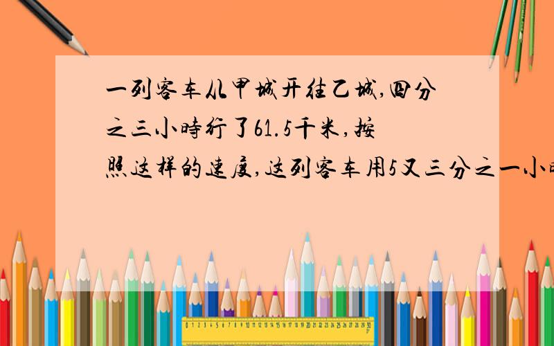 一列客车从甲城开往乙城,四分之三小时行了61.5千米,按照这样的速度,这列客车用5又三分之一小时行完了全问甲乙两城相距多少千米?