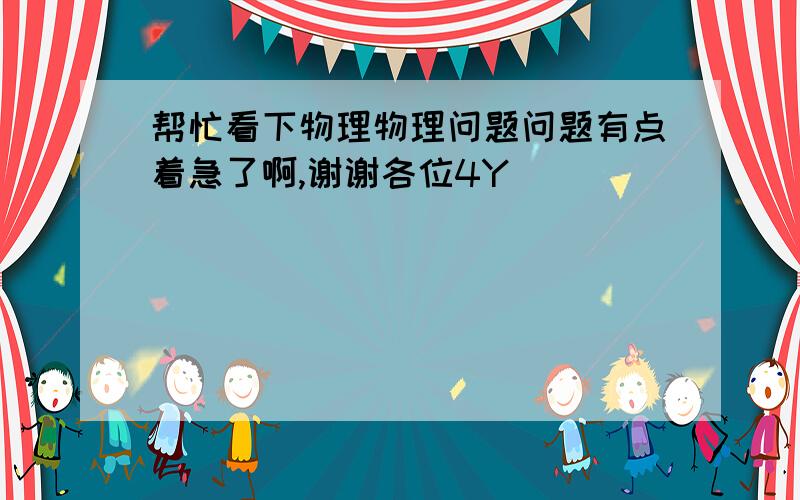 帮忙看下物理物理问题问题有点着急了啊,谢谢各位4Y