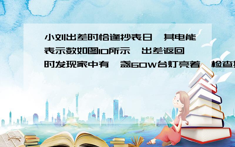 小刘出差时恰逢抄表日,其电能表示数如图10所示,出差返回时发现家中有一盏60W台灯亮着,检查其它电器都已切断电源,再查看电能表的示数如图11所示.则小刘出差时间长达（ ）A． 2400h B． 14.4h