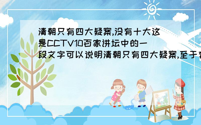 清朝只有四大疑案,没有十大这是CCTV10百家讲坛中的一段文字可以说明清朝只有四大疑案,至于有人说的什么类似扬乃武小白菜案件不属于是清朝疑案中,我觉得清朝的疑案应该讲述的就是有威