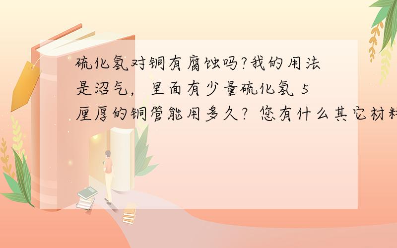 硫化氢对铜有腐蚀吗?我的用法是沼气，里面有少量硫化氢 5厘厚的铜管能用多久？您有什么其它材料建议？