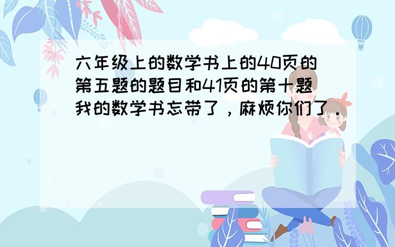 六年级上的数学书上的40页的第五题的题目和41页的第十题我的数学书忘带了，麻烦你们了。