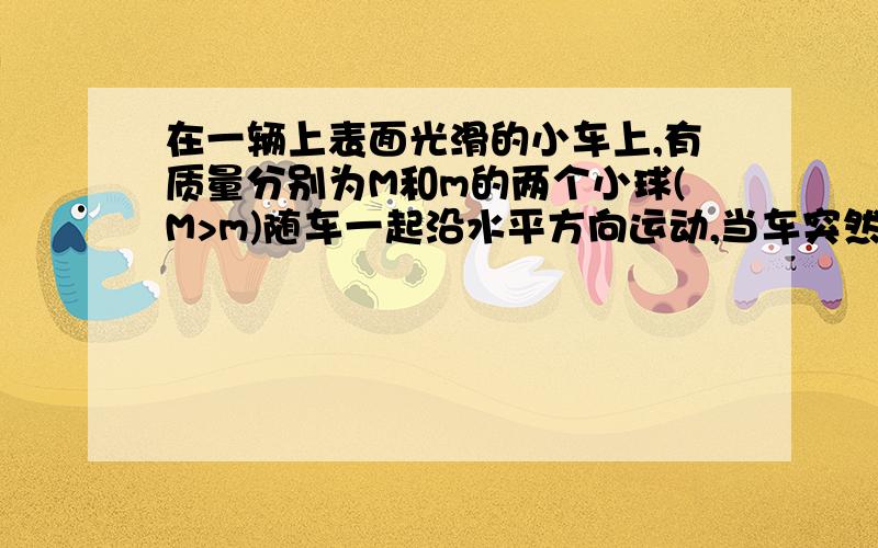 在一辆上表面光滑的小车上,有质量分别为M和m的两个小球(M>m)随车一起沿水平方向运动,当车突然停止时,如不考虑其他阻力,车组够长,则两个小球( )A 一定相碰B 一定不相碰C 不一定相碰D 因不