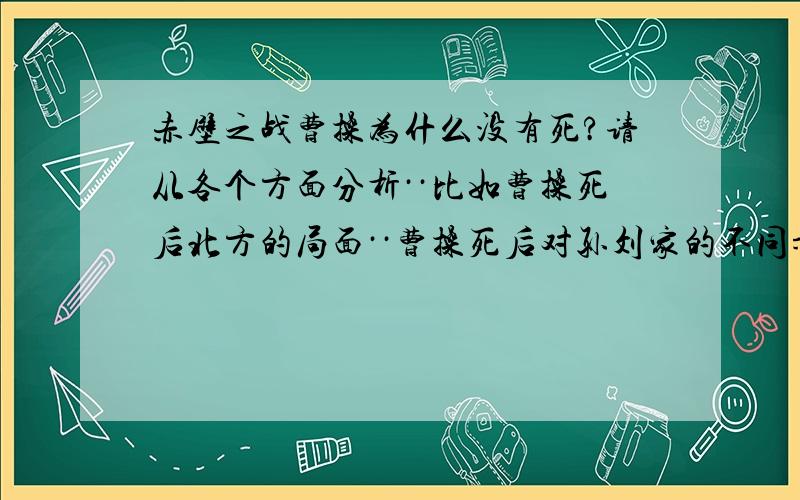 赤壁之战曹操为什么没有死?请从各个方面分析··比如曹操死后北方的局面··曹操死后对孙刘家的不同影响··以及曹氏子孙的反应··等等方面···分析