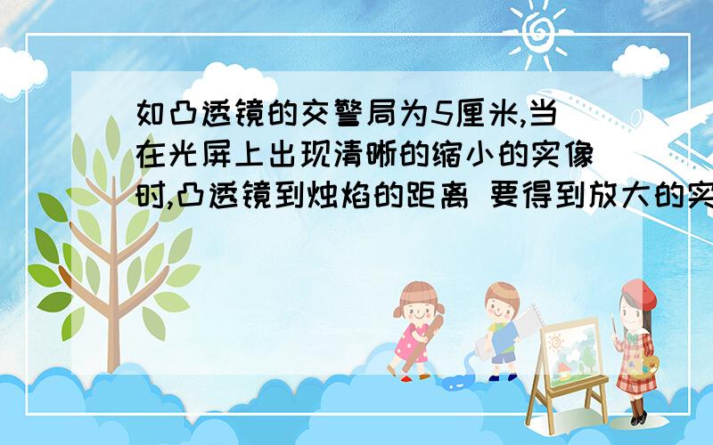 如凸透镜的交警局为5厘米,当在光屏上出现清晰的缩小的实像时,凸透镜到烛焰的距离 要得到放大的实像,应调整烛焰到凸透镜的距离在 之间,并使光屏在距凸透镜 的位置如凸透镜的焦距为5厘