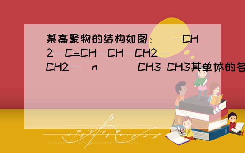 某高聚物的结构如图：[—CH2—C=CH—CH—CH2—CH2—]n | | CH3 CH3其单体的名称为什么双键变单键,单键变双键什么的,不太懂,如果只有答案什么的就不用说了,