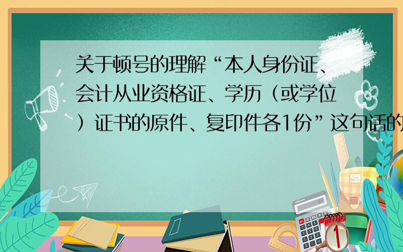 关于顿号的理解“本人身份证、会计从业资格证、学历（或学位）证书的原件、复印件各1份”这句话的意思是学历证书要复印件还是前面所有证都要复印件呢?