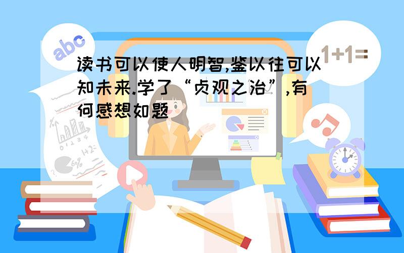 读书可以使人明智,鉴以往可以知未来.学了“贞观之治”,有何感想如题