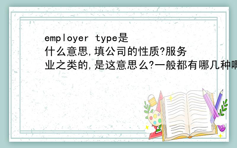 employer type是什么意思,填公司的性质?服务业之类的,是这意思么?一般都有哪几种啊?英语~