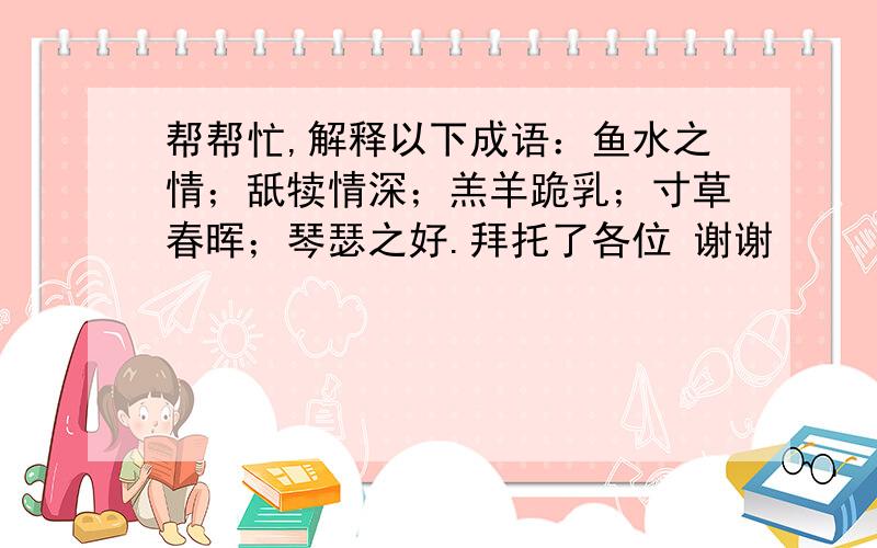 帮帮忙,解释以下成语：鱼水之情；舐犊情深；羔羊跪乳；寸草春晖；琴瑟之好.拜托了各位 谢谢