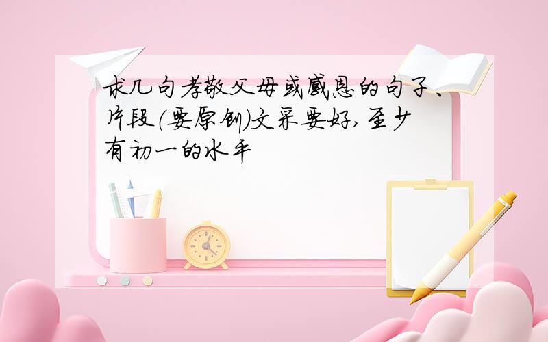 求几句孝敬父母或感恩的句子、片段（要原创）文采要好,至少有初一的水平