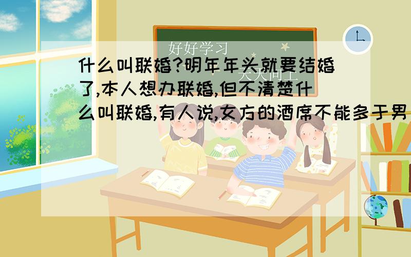 什么叫联婚?明年年头就要结婚了,本人想办联婚,但不清楚什么叫联婚,有人说,女方的酒席不能多于男方,男方为女方摆10席,女方就只能请10席的亲朋戚友,不能再多了（自己给钱结数也不行）,又