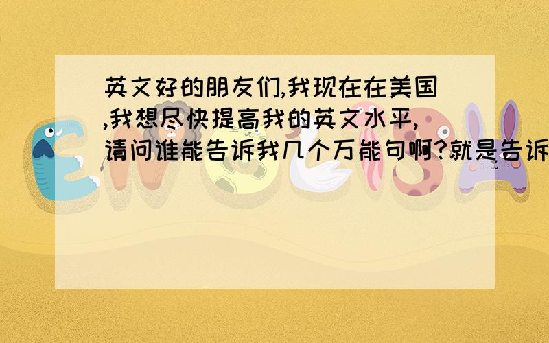 英文好的朋友们,我现在在美国,我想尽快提高我的英文水平,请问谁能告诉我几个万能句啊?就是告诉我几个固定的句子的框架（骨头）,然后我去往里面填肉那种意思!我急用啊,我真的想尽快提