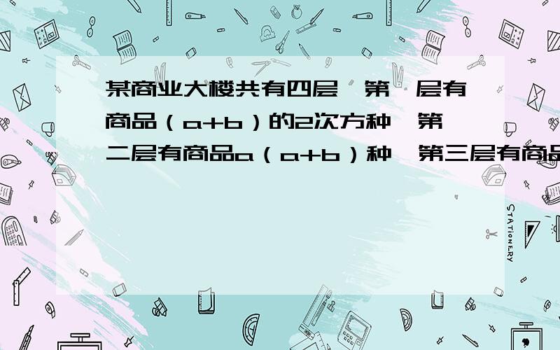 某商业大楼共有四层,第一层有商品（a+b）的2次方种,第二层有商品a（a+b）种,第三层有商品（a+b）b种,第四层有商品（a+b）的3次方种若a+b=10,则这座商业大楼共有商品多少种