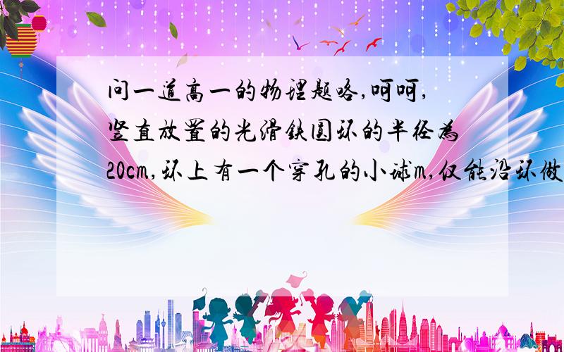 问一道高一的物理题咯,呵呵,竖直放置的光滑铁圆环的半径为20cm,环上有一个穿孔的小球m,仅能沿环做无摩擦运动,如果圆环绕着通过的竖直轴O1O2以10rad/s的角速度旋转（g=10m/s*s),则小球相对环