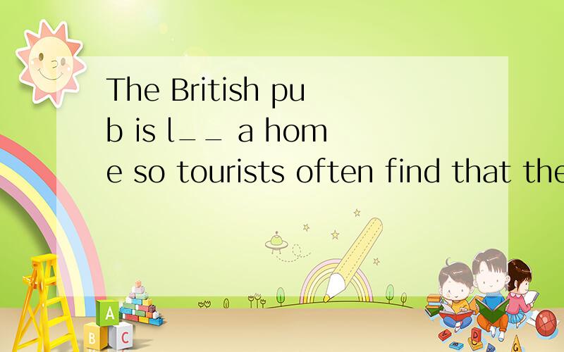 The British pub is l__ a home so tourists often find that the British pubs are more comfortable than bars in other parts of the w____.