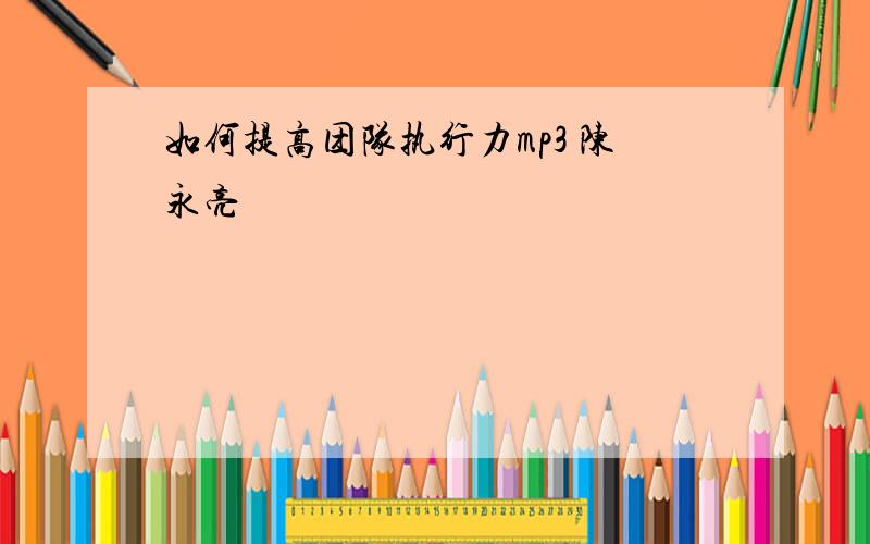 如何提高团队执行力mp3 陈永亮