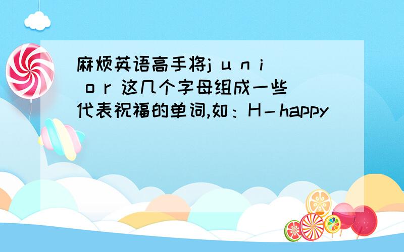 麻烦英语高手将j u n i o r 这几个字母组成一些代表祝福的单词,如：H－happy