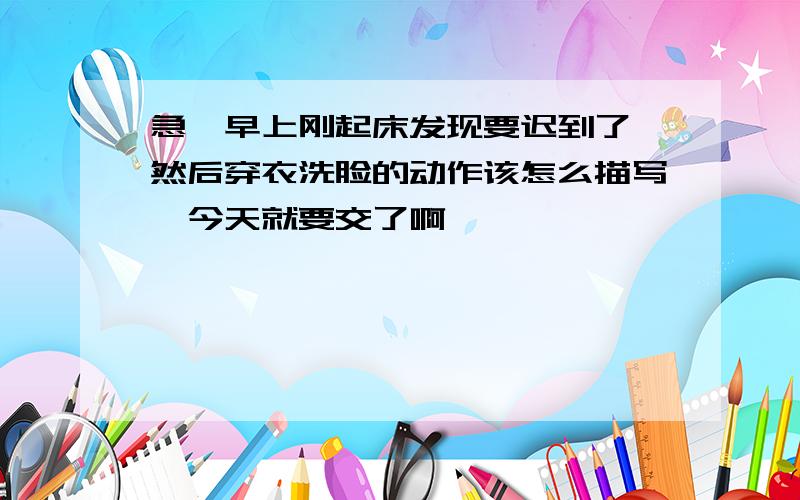 急,早上刚起床发现要迟到了,然后穿衣洗脸的动作该怎么描写,今天就要交了啊