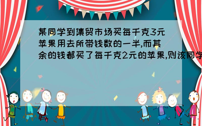 某同学到集贸市场买每千克3元苹果用去所带钱数的一半,而其余的钱都买了每千克2元的苹果,则该同学所买的苹果的平均价格是多少?