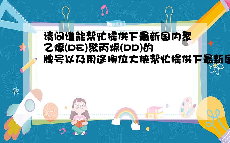 请问谁能帮忙提供下最新国内聚乙烯(PE)聚丙烯(PP)的牌号以及用途哪位大侠帮忙提供下最新国内聚乙烯(PE)聚丙烯(PP)的牌号以及用途,最好连可以互相代替的牌号都区分出来 谢谢 详细的给加分