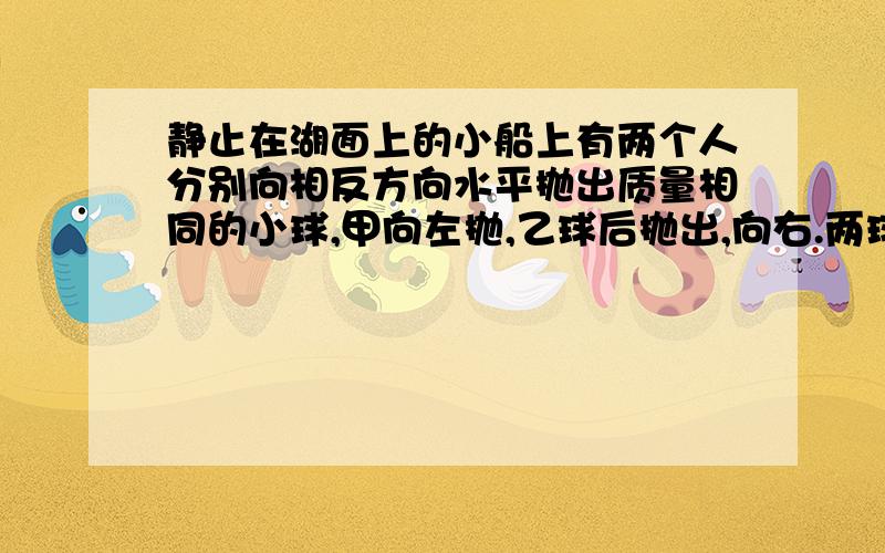 静止在湖面上的小船上有两个人分别向相反方向水平抛出质量相同的小球,甲向左抛,乙球后抛出,向右.两球抛出后相对于岸的速率相等,则下面说法正确的是：C、两球抛出后,船的速度为零,且