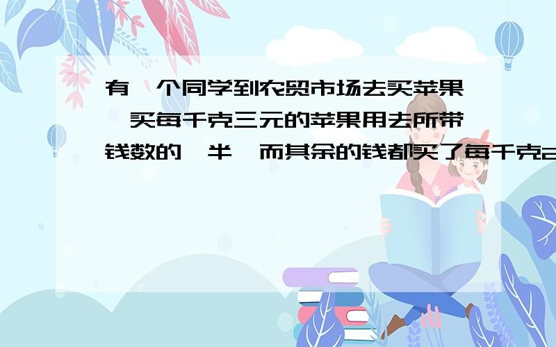 有一个同学到农贸市场去买苹果,买每千克三元的苹果用去所带钱数的一半,而其余的钱都买了每千克2元的苹果那么这个同学买的苹果的平均价是每千克多少元