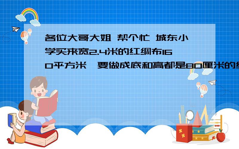 各位大哥大姐 帮个忙 城东小学买来宽2.4米的红绸布160平方米,要做成底和高都是80厘米的红色直角三角旗,可以做多少面?2、一个正方形的花坛,边长是15米,花坛周围有一条宽1.5米的小路,小路的