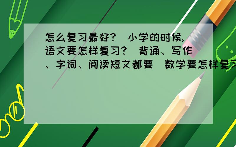 怎么复习最好?（小学的时候,语文要怎样复习?（背诵、写作、字词、阅读短文都要）数学要怎样复习?（计算、概念都要）