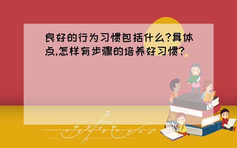 良好的行为习惯包括什么?具体点,怎样有步骤的培养好习惯?