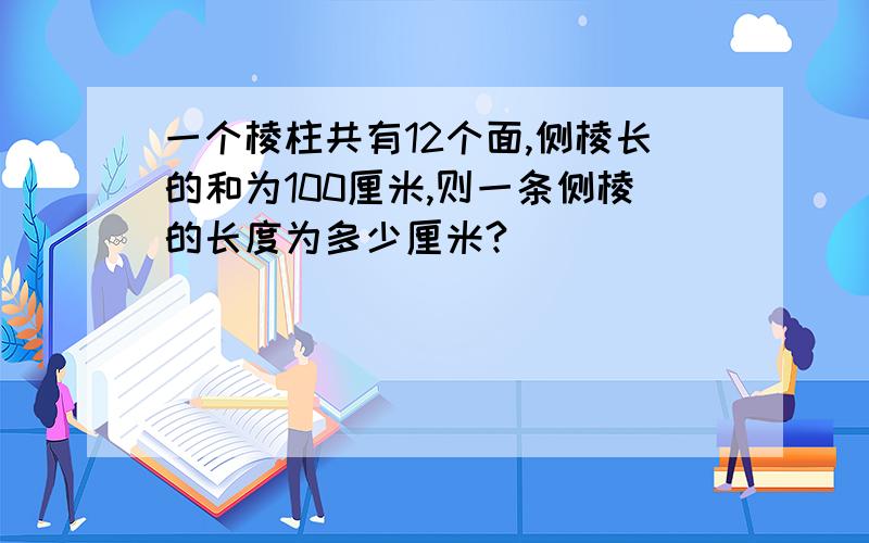 一个棱柱共有12个面,侧棱长的和为100厘米,则一条侧棱的长度为多少厘米?