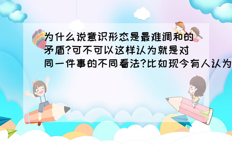 为什么说意识形态是最难调和的矛盾?可不可以这样认为就是对同一件事的不同看法?比如现今有人认为世风日下,应该管管了(我就是这类人,所以被他们骂为是封建余孽是该被铲除的人),但也有