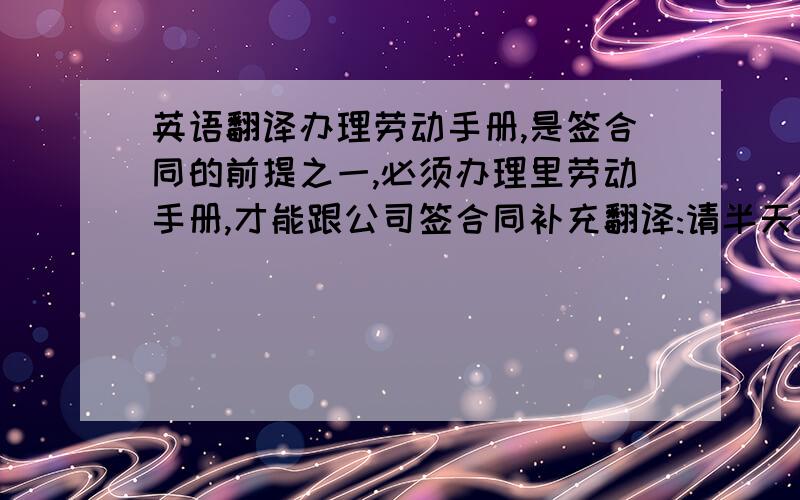 英语翻译办理劳动手册,是签合同的前提之一,必须办理里劳动手册,才能跟公司签合同补充翻译:请半天假