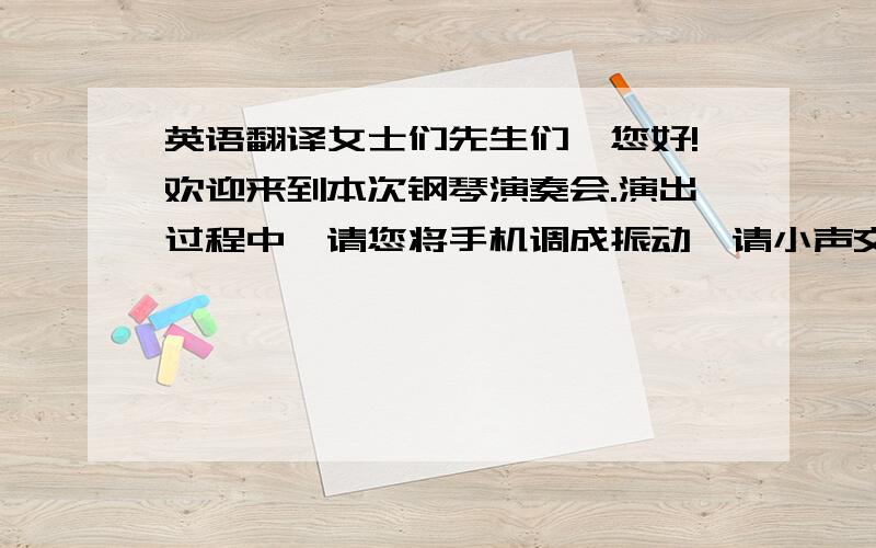 英语翻译女士们先生们,您好!欢迎来到本次钢琴演奏会.演出过程中,请您将手机调成振动,请小声交谈.请勿大声喧哗,不要随意走动.愿您用心聆听优美的音乐,感受您孩子真实的进步.希望您能给