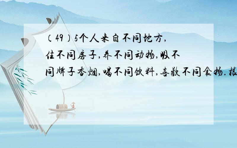 （49）5个人来自不同地方,住不同房子,养不同动物,吸不同牌子香烟,喝不同饮料,喜欢不同食物.根据以下（49）5个人来自不同地方，住不同房子，养不同动物，吸不同牌子香烟，喝不同饮料，