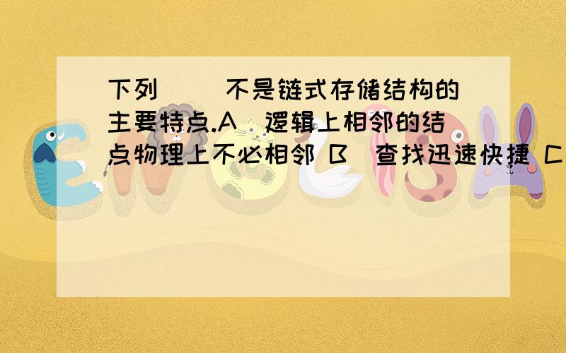 下列( )不是链式存储结构的主要特点.A．逻辑上相邻的结点物理上不必相邻 B．查找迅速快捷 C．插入、删除下列( )不是链式存储结构的主要特点.A．逻辑上相邻的结点物理上不必相邻 B．查找