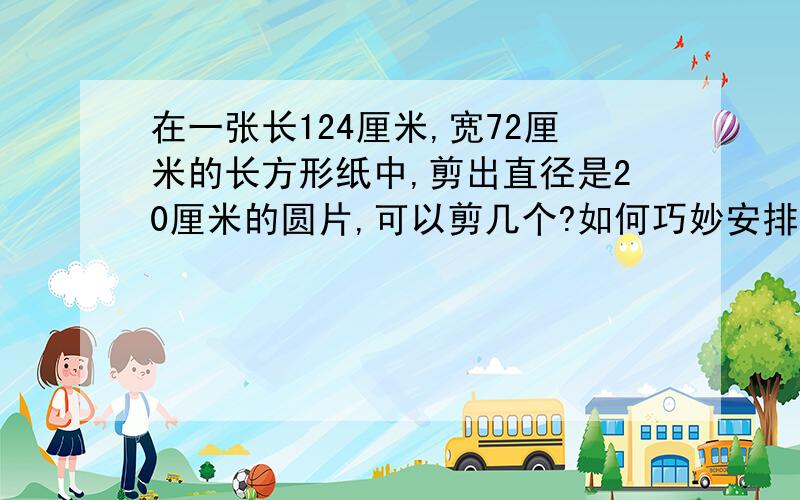 在一张长124厘米,宽72厘米的长方形纸中,剪出直径是20厘米的圆片,可以剪几个?如何巧妙安排是废纸尽可能少?如图,想一想,还能剪更多吗?124×72÷(10×10×3.14)≈28(个)最多28个,难道24\25都不行吗?