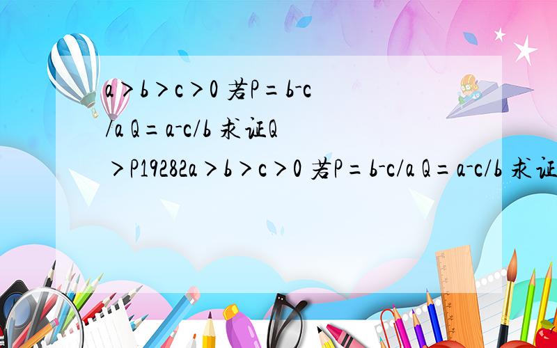 a＞b＞c＞0 若P=b-c/a Q=a-c/b 求证Q＞P19282a＞b＞c＞0 若P=b-c/a Q=a-c/b 求证Q＞P