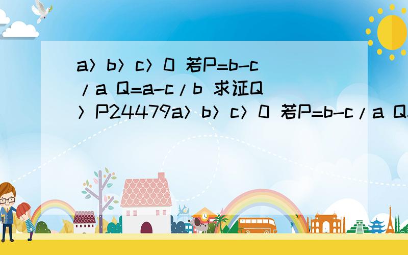 a＞b＞c＞0 若P=b-c/a Q=a-c/b 求证Q＞P24479a＞b＞c＞0 若P=b-c/a Q=a-c/b 求证Q＞P