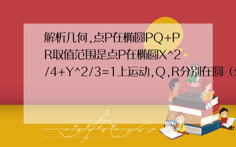 解析几何,点P在椭圆PQ+PR取值范围是点P在椭圆X^2/4+Y^2/3=1上运动,Q,R分别在圆（x+1）^2+y^2=1和（x-1）^2+y^2=1上运动,PQ+PR取值范围是