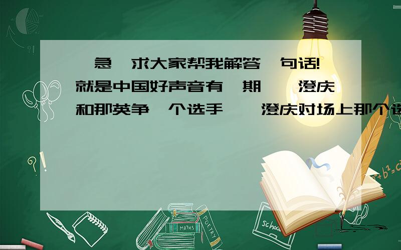 【急】求大家帮我解答一句话!就是中国好声音有一期,庾澄庆和那英争一个选手,庾澄庆对场上那个选手说：“你是我的主食.”紧接着那英对那个选手说：“你是我的汤.”后来这个选手没选