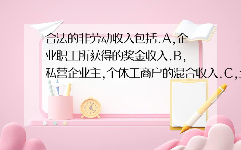 合法的非劳动收入包括.A,企业职工所获得的奖金收入.B,私营企业主,个体工商户的混合收入.C,企业经营者的财产收入和风险收入.D,银行存款