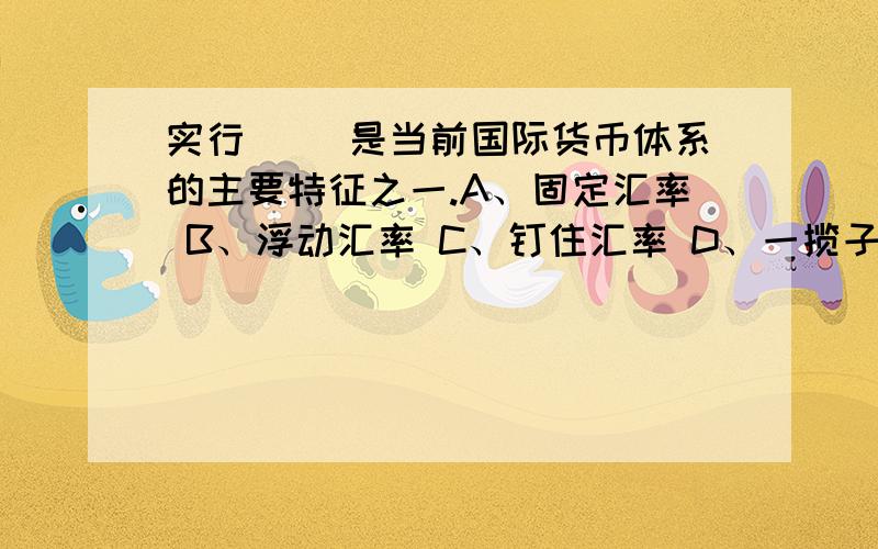 实行（ ）是当前国际货币体系的主要特征之一.A、固定汇率 B、浮动汇率 C、钉住汇率 D、一揽子汇率