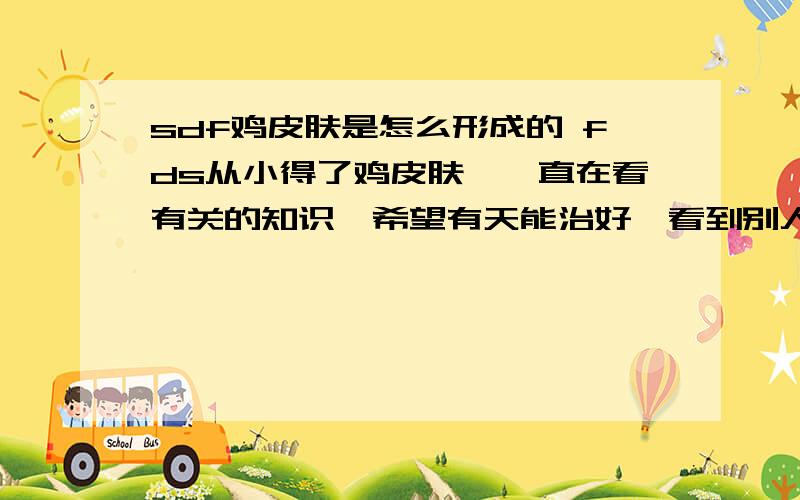 sdf鸡皮肤是怎么形成的 fds从小得了鸡皮肤,一直在看有关的知识,希望有天能治好,看到别人光滑的皮肤,自己怎么就没有呢?