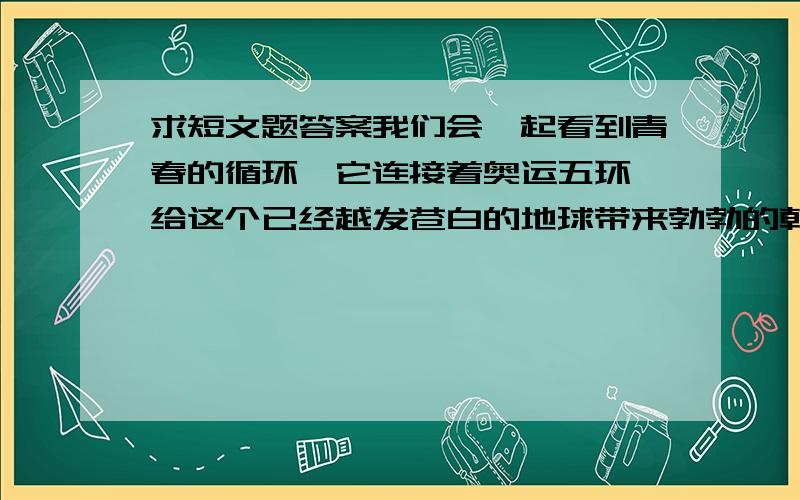 求短文题答案我们会一起看到青春的循环,它连接着奥运五环,给这个已经越发苍白的地球带来勃勃的朝气.在那一刻,体育所发迸发的奥林匹克精神,确实超越这不同的国家、不同的肤色、不同