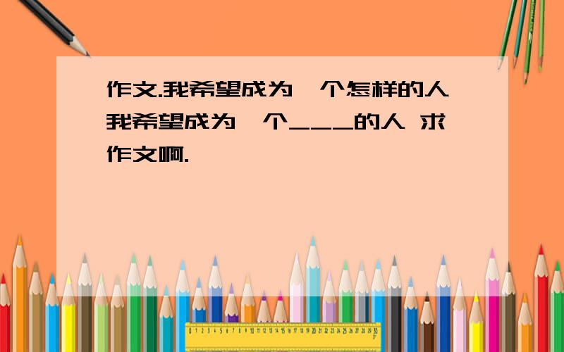 作文.我希望成为一个怎样的人我希望成为一个___的人 求作文啊.