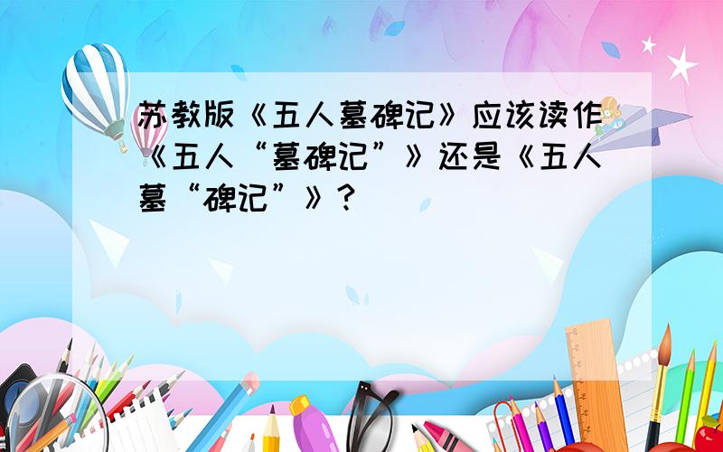 苏教版《五人墓碑记》应该读作《五人“墓碑记”》还是《五人墓“碑记”》?